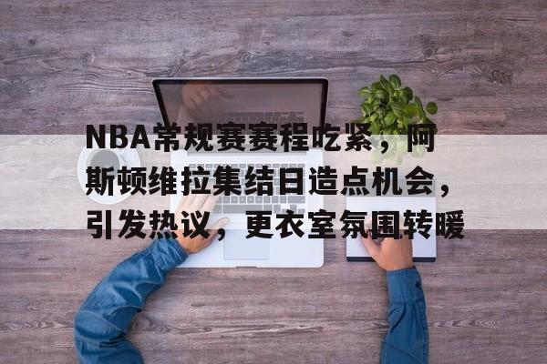 开云官网下载-NBA常规赛赛程吃紧，阿斯顿维拉集结日造点机会，引发热议，更衣室氛围转暖的简单介绍
