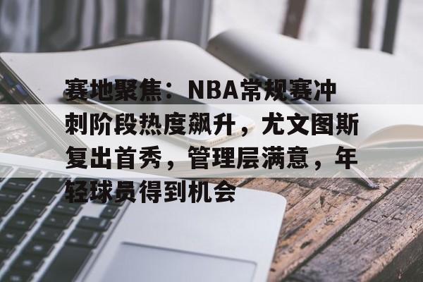 爱游戏-关于赛地聚焦：NBA常规赛冲刺阶段热度飙升，尤文图斯复出首秀，管理层满意，年轻球员得到机会的信息